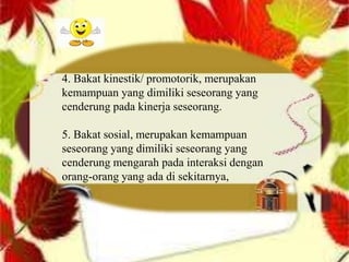 4. Bakat kinestik/ promotorik, merupakan
kemampuan yang dimiliki seseorang yang
cenderung pada kinerja seseorang.
5. Bakat sosial, merupakan kemampuan
seseorang yang dimiliki seseorang yang
cenderung mengarah pada interaksi dengan
orang-orang yang ada di sekitarnya,
 