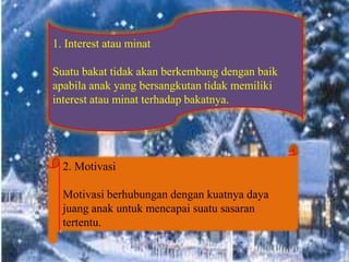 1. Interest atau minat
Suatu bakat tidak akan berkembang dengan baik
apabila anak yang bersangkutan tidak memiliki
interest atau minat terhadap bakatnya.
2. Motivasi
Motivasi berhubungan dengan kuatnya daya
juang anak untuk mencapai suatu sasaran
tertentu.
 