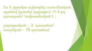Ես և շրջակա աշխարհը ուսումնական
պլանով կրտսեր դպրոցում /1-3-րդ
դասարան/ նախատեսված է .
շաբաթական - 2 դասաժամ
տարեկան - 72 դասաժամ
 