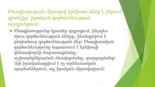 Բնագիտության միջոցով երեխան ձեռք է բերում
գիտելիք՝ իրական գործունեության
արդյունքում:
 Բնագիտությունը կրտսեր դպրոցում, ինչպես
մյուս գործունեություն ձևերը, ինտեգրվում է
ընդհանուր գործունեության մեջ: Բնագիտական
գործունեությունը նպաստում է երեխայի
կենսափորձի հարստացմանը,
աշխարհընկալման ձևավորմանը, զարգացմանը:
Այն իրականացվում է ոչ արհեստական
պայմաններում, այլ իրական միջավայրում:
 