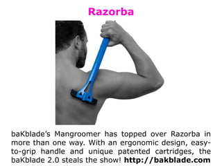 Razorba
baKblade’s Mangroomer has topped over Razorba in
more than one way. With an ergonomic design, easy-
to-grip handle and unique patented cartridges, the
baKblade 2.0 steals the show! http://bakblade.com
 