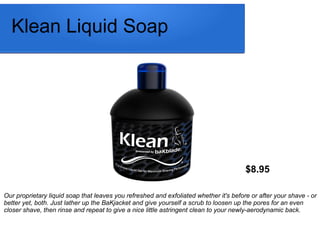 Klean Liquid Soap
$8.95
Our proprietary liquid soap that leaves you refreshed and exfoliated whether it's before or after your shave - or
better yet, both. Just lather up the BaKjacket and give yourself a scrub to loosen up the pores for an even
closer shave, then rinse and repeat to give a nice little astringent clean to your newly-aerodynamic back.
 