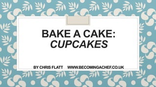 BAKE A CAKE:
CUPCAKES
BY CHRIS FLATT WWW.BECOMINGACHEF.CO.UK
 