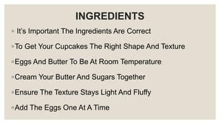 INGREDIENTS
◦ It’s Important The Ingredients Are Correct
◦To Get Your Cupcakes The Right Shape And Texture
◦Eggs And Butter To Be At Room Temperature
◦Cream Your Butter And Sugars Together
◦Ensure The Texture Stays Light And Fluffy
◦Add The Eggs One At A Time
 