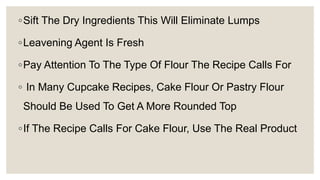◦Sift The Dry Ingredients This Will Eliminate Lumps
◦Leavening Agent Is Fresh
◦Pay Attention To The Type Of Flour The Recipe Calls For
◦ In Many Cupcake Recipes, Cake Flour Or Pastry Flour
Should Be Used To Get A More Rounded Top
◦If The Recipe Calls For Cake Flour, Use The Real Product
 
