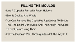FILLING THE MOULDS
◦Line A Cupcake Pan With Paper Holders
◦Evenly Cooked And Whole
◦You Can Remove The Cupcakes Right Away To Ensure
That The Liners Don’t Stick, And Then Allow The Cakes
To Cool Before Icing Them
◦Fill The Cupcake Pan, Three-quarters Of The Way Full
◦
 