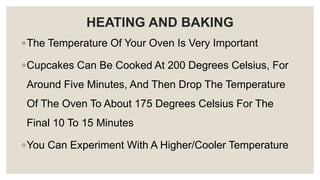 HEATING AND BAKING
◦The Temperature Of Your Oven Is Very Important
◦Cupcakes Can Be Cooked At 200 Degrees Celsius, For
Around Five Minutes, And Then Drop The Temperature
Of The Oven To About 175 Degrees Celsius For The
Final 10 To 15 Minutes
◦You Can Experiment With A Higher/Cooler Temperature
 