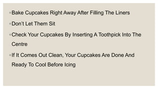 ◦Bake Cupcakes Right Away After Filling The Liners
◦Don’t Let Them Sit
◦Check Your Cupcakes By Inserting A Toothpick Into The
Centre
◦If It Comes Out Clean, Your Cupcakes Are Done And
Ready To Cool Before Icing
 