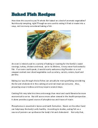 Baked Fish Recipes
How does this sound to you?A whole fish baked on a bed of aromatic vegetables?
Nutritiously tempting, right?Though we are used to eating it fried or made into a
soup, not too many considered baking a fish.




An oven is indeed used to a variety of baking or roasting for the family’s sweet
cravings, turkey, chicken and meat, yet in its lifetime, it may never had cooked a
fish. If an oven could speak, it would surely welcome a big flounder or a red
snapper cooked over sliced vegetables such as celery, carrots, onions, basil and
parsley.

Baking our way through choice fishes can actually be more gratifying considering
the fat and cholesterol in the cooking oil and red meat we consume. Also,
preparing soup is tedious and may require several steps.

Cooking fish may take less time and energy than meat and could likewise be more
economical to serve. But still scores more when viewed in the health perspective.
It alone provides a good source of phosphorous and traces of niacin.

Phosphorous is essential in bones and teeth formation. Niacin on the other hand
can help keep the body’s cells healthy. According to studies, eating fish as a
source of protein can synthesize the body’s fat and cholesterol. Not only that,
 