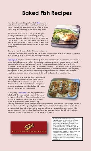 Baked Fish Recipes
How does this sound to you? A whole fish baked on a
bed of aromatic vegetables? Nutritiously tempting,
right? Though we are used to eating it fried or made
into a soup, not too many considered baking a fish.

An oven is indeed used to a variety of baking or
roasting for the family’s sweet cravings, turkey,
chicken and meat, yet in its lifetime, it may never had
cooked a fish. If an oven could speak, it would surely
welcome a big flounder or a red snapper cooked over
sliced vegetables such as celery, carrots, onions, basil
and parsley.

Baking our way through choice fishes can actually be
more gratifying considering the fat and cholesterol in the cooking oil and red meat we consume.
Also, preparing soup is tedious and may require several steps.

Cooking fish may take less time and energy than meat and could likewise be more economical to
serve. But still scores more when viewed in the health perspective. It alone provides a good
source of phosphorous and traces of niacin. Phosphorous is essential in bones and teeth
formation. Niacin on the other hand can help keep the body’s cells healthy. According to studies,
eating fish as a source of protein can synthesize the body’s fat and cholesterol. Not only that,
having more of it in your diet aids in releasing energy from fats and carbohydrates thereby
helping the body store and utilize energy in the body and potentially regulate weight.

A baby snapper is an example that is best used in
cooking in the oven with its nice, white, meaty
flesh and large bones that are easy to pick out.
The size of one fish is ample to serve one person
to eat as a main course. Other baking fish include
sea bass, silver perch and sea bream.

In preparing a whole fish, you may opt to cook it
whole with the head and tail intact. Others who
are queasy about how it looks on the dinner table
opt to remove both. Depending on the variety,
scales may or may not be retained during
cooking. Remember to preheat the oven to the appropriate temperature. Make large incisions in
the meat on both sides especially in the middle to ensure that the thickest portion of the fish is
evenly cooked. One rule of thumb is to bake a one kilogram whole fish for 40 minutes. When
perfectly cooked, the flesh should be firm, flaky, and opaque. Basting the fish with the juices
from the bottom of the pan will add more flavour to the dish.


                                                            Aprésl'écolehôtelière de Strasbourg,
                                                            l'hôtelErmitage, et le,restaurant Bellevue.
                                                            C'est en 1970 qu'il fait l'acquisition du
                                                            Buerehiesel.Depuis, c'est la consécration: 3
                                                            étoiles au Michelin, 4 étoiles au Bottin
                                                            Gourmand, 19/20 et 4 toques au Gault et
                                                            Millau! Situé au cÅ“ur du parc de l'Orangerie,
                                                            le Buerehieselvousaccueilledans un cadre
                                                            exceptionnel et unique. La belle maison aux
                                                            vénérablescolombagesvous invite à
                                                            découvrirl'harmonieux décor de ses salons,
                                                            sesplafonds à caisson, la doucetonalité de
                                                            seséclairages et saverrièreouvertesur la nature
                                                            exubérante
 