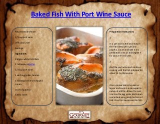 Baked Fish With Port Wine Sauce
Recommended Wine
2/3 cup port wine
Difficulty Level
Average
Ingredients
250gms white fish fillets
2 tablespoon butter
2/3 cup port wine
2 each egg yolks, beaten
1 tablespoon fresh whipped
cream
Dash of paprika
Salt to taste
Preparation Instructions
1
In a pan add butter and season
the fish fillets with salt and
paprika. Cover and bake it in a
preheated oven at 350 degree F
for about 4-5 minutes.
2
Add the port wine and continue
cooking until the fish is tender for
about 15 to 20 minutes.
3
Once cooked drain the excess
liquor and cook in a saucepan to
reduce it a little. Allow it to cool,
and mix the egg yolks, add cream
and reheat very gently but do not
boil. Pour the sauce over the fish.
 