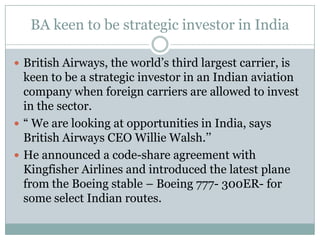 BA keen to be strategic investor in India British Airways, the world’s third largest carrier, is keen to be a strategic investor in an Indian aviation company when foreign carriers are allowed to invest in the sector. “ We are looking at opportunities in India, says British Airways CEO Willie Walsh.’’ He announced a code-share agreement with Kingfisher Airlines and introduced the latest plane from the Boeing stable – Boeing 777- 300ER- for some select Indian routes. 