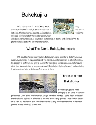 Bakekujira
When people think of a Great White Whale, they
normally think of Moby Dick, but this whale's white is the color of
its bones. The Bakekujira, a gigantic, skeletal baleen whale that
emerged and vanished off the coast of Japan under
unexplained circumstances, is only known by its bones. Is it some kind of monster? Is it a
phantom? Is it a deity? No one knows for certain.
What The Name Bakekujira means
With a subtle change in connotation, Bakekujira's name is similar to that of numerous
supernatural animals in Japanese legend. The kanji (bake; change) refers to a transformation,
the capacity to shift from one form to another, for most bake- beings (bakeneko, bakenezumi,
etc.). Bake does not relate to a metamorphosis in Bakekujira—(bake; change) + (kujira; whale).
It just sounds terrifying and strange. This is one of them.
The Tale of the
Bakekujira
Something huge and white
emerged off the shore of Shimane
prefecture's Okino Island one rainy night. Village fishermen watched it come closer and closer
till they decided to go out in a rowboat to see what it was. They guessed it was a whale based
on its size, but no one had ever seen one quite like it. They observed the waters of the ocean
glimmer as they rowed out of their boat.
 