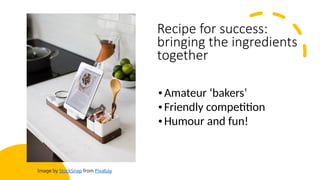 Recipe for success:
bringing the ingredients
together
•Amateur ‘bakers’
•Friendly competition
•Humour and fun!
Image by StockSnap from Pixabay
 