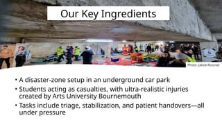 • A disaster-zone setup in an underground car park
• Students acting as casualties, with ultra-realistic injuries
created by Arts University Bournemouth
• Tasks include triage, stabilization, and patient handovers—all
under pressure
Our Key Ingredients
Photo: Jakob Rossner
 