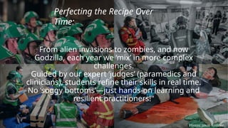 From alien invasions to zombies, and now
Godzilla, each year we ‘mix’ in more complex
challenges.
Guided by our expert ‘judges’ (paramedics and
clinicians), students refine their skills in real time.
No ‘soggy bottoms’—just hands-on learning and
resilient practitioners!"
Perfecting the Recipe Over
Time:
Photos: Jakob Rossner
 