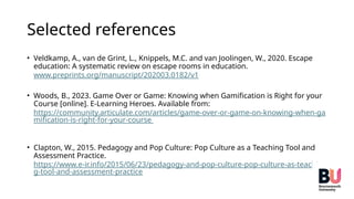 Selected references
• Veldkamp, A., van de Grint, L., Knippels, M.C. and van Joolingen, W., 2020. Escape
education: A systematic review on escape rooms in education.
www.preprints.org/manuscript/202003.0182/v1
• Woods, B., 2023. Game Over or Game: Knowing when Gamification is Right for your
Course [online]. E-Learning Heroes. Available from:
https://community.articulate.com/articles/game-over-or-game-on-knowing-when-ga
mification-is-right-for-your-course
• Clapton, W., 2015. Pedagogy and Pop Culture: Pop Culture as a Teaching Tool and
Assessment Practice.
https://www.e-ir.info/2015/06/23/pedagogy-and-pop-culture-pop-culture-as-teachin
g-tool-and-assessment-practice
 