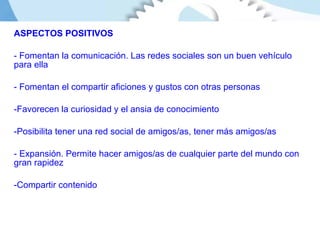 ASPECTOS POSITIVOS Fomentan la comunicación. Las redes sociales son un buen vehículo para ella Fomentan el compartir aficiones y gustos con otras personas Favorecen la curiosidad y el ansia de conocimiento Posibilita tener una red social de amigos/as, tener más amigos/as - Expansión. Permite hacer amigos/as de cualquier parte del mundo con gran rapidez Compartir contenido 