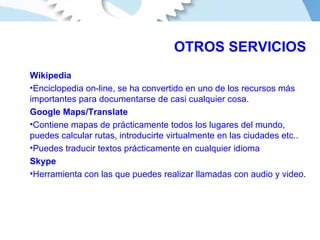 OTROS SERVICIOS Wikipedia Enciclopedia on-line, se ha convertido en uno de los recursos más importantes para documentarse de casi cualquier cosa. Google Maps/Translate Contiene mapas de prácticamente todos los lugares del mundo, puedes calcular rutas, introducirte virtualmente en las ciudades etc.. Puedes traducir textos prácticamente en cualquier idioma Skype Herramienta con las que puedes realizar llamadas con audio y video. 