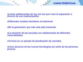Los/as adolescentes de hoy son los que viven la separación o divorcio de sus madres/padres Diferentes modelos familiares al tradicional Es la generación que más sola está creciendo La situación de las escuelas con adolescentes de diferentes nacionalidades Vivimos en un periodo de banalización de cannabis  Usos abusivos de las nuevas tecnologías por parte de las personas jóvenes CARACTERÍSTICAS 
