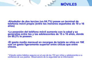 Alrededor de dos tercios (un 64,7%) posee un terminal de telefonía móvil propio (entre los menores españoles de 10 a 16 años) La posesión del teléfono móvil aumenta con la edad y se generaliza entre los y las adolescentes de 15 a 16 años, donde un 89,2% lo poseen. El gasto medio mensual en recargas de tarjeta se sitúa en 16€ con un gasto ligeramente superior entre chicas que entre chicos. * Estudio sobre hábitos seguros en el uso de las TIC por niños y adolescentes e e-confianza de sus padres. Observatorio de la seguridad de la información MÓVILES 