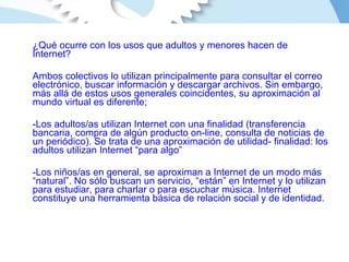 ¿Qué ocurre con los usos que adultos y menores hacen de Internet?  Ambos colectivos lo utilizan principalmente para consultar el correo electrónico, buscar información y descargar archivos. Sin embargo, más allá de estos usos generales coincidentes, su aproximación al mundo virtual es diferente; Los adultos/as utilizan Internet con una finalidad (transferencia bancaria, compra de algún producto on-line, consulta de noticias de un periódico). Se trata de una aproximación de utilidad- finalidad: los adultos utilizan Internet “para algo” Los niños/as en general, se aproximan a Internet de un modo más “natural”. No sólo buscan un servicio, “están” en Internet y lo utilizan para estudiar, para charlar o para escuchar música. Internet constituye una herramienta básica de relación social y de identidad. 