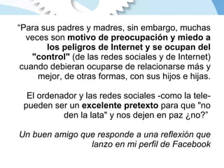 “ Para sus padres y madres, sin embargo, muchas veces son  motivo de preocupación y miedo a los peligros de Internet y se ocupan del "control"  (de las redes sociales y de Internet) cuando debieran ocuparse de relacionarse más y mejor, de otras formas, con sus hijos e hijas. El ordenador y las redes sociales -como la tele- pueden ser un  excelente pretexto  para que "no den la lata" y nos dejen en paz ¿no?”   Un buen amigo que responde a una reflexión que lanzo en mi perfil de Facebook 