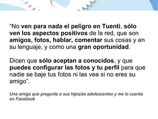 “ No  ven para nada el peligro en Tuenti ,  sólo ven los aspectos positivos  de la red, que son  amigos, fotos, hablar, comentar  sus cosas y en su lenguaje, y como una  gran oportunidad . Dicen que  sólo aceptan a conocidos , y que  puedes configurar las fotos y tu perfil  para que nadie se baje tus fotos ni las vea si no eres su amigo”. Una amiga que pregunta a sus hijos/as adolescentes y me lo cuenta en Facebook 