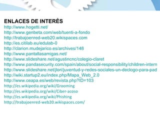 ENLACES DE INTERÉS http://www.hogetti.net/ http://www.genbeta.com/web/tuenti-a-fondo http://trabajoenred-web20.wikispaces.com   http://es.citilab.eu/edulab-0   http://clarion.mudejarico.es/archives/148 http://www.pantallasamigas.net/   http://www.slideshare.net/agustincnc/colegio-claret http://www.pandasecurity.com/spain/about/social-responsibility/children-internet/ http://www.slideshare.net/jlori/juventud-y-redes-sociales-un-declogo-para-padres-y-educadores http://wiki.startup2.eu/index.php/Mapa_Web_2.0 http://www.ceapa.es/web/revista.php?ID=103 http://es.wikipedia.org/wiki/Grooming http://es.wikipedia.org/wiki/Ciber-acoso http://es.wikipedia.org/wiki/Phishing http://trabajoenred-web20.wikispaces.com/   