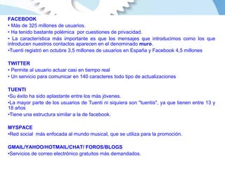 FACEBOOK Más de 325 millones de usuarios. Ha tenido bastante polémica  por cuestiones de privacidad. La característica más importante es que los mensajes que introducimos como los que introducen nuestros contactos aparecen en el denominado  muro . Tuenti registró en octubre 3,5 millones de usuarios en España y Facebook 4,5 millones  TWITTER Permite al usuario actuar casi en tiempo real Un servicio para comunicar en 140 caracteres todo tipo de actualizaciones TUENTI Su éxito ha sido aplastante entre los más jóvenes. La mayor parte de los usuarios de Tuenti ni siquiera son "tuentis", ya que tienen entre 13 y 18 años  Tiene una estructura similar a la de facebook. MYSPACE Red social  más enfocada al mundo musical, que se utiliza para la promoción. GMAIL/YAHOO/HOTMAIL/CHAT/ FOROS/BLOGS Servicios de correo electrónico gratuitos más demandados.  