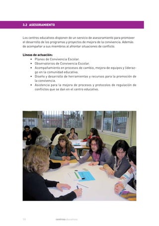 3.2 ASESORAMIENTO


Los centros educativos disponen de un servicio de asesoramiento para promover
el desarrollo de los programas y proyectos de mejora de la convivencia. Además
de acompañar a sus miembros al afrontar situaciones de conflicto.

Líneas de actuación:
     • Planes de Convivencia Escolar.
     • Observatorios de Convivencia Escolar.
     • Acompañamiento en procesos de cambio, mejora de equipos y lideraz-
        go en la comunidad educativa.
     • Diseño y desarrollo de herramientas y recursos para la promoción de
        la convivencia.
     • Asistencia para la mejora de procesos y protocolos de regulación de
        conflictos que se dan en el centro educativo.




10                     centroseducativos
 