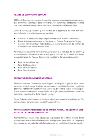 PLANES DE CONVIVENCIA ESCOLAR

El Plan de Convivencia en un centro escolar es una propuesta pedagógica que as-
pira a construir una mejora de la convivencia, dar coherencia a todas las acciones
que realiza el centro educativo e implicar a toda la comunidad educativa.

Desde Bakeola, capacitamos y asesoramos en el desarrollo del Plan de Convi-
vencia Escolar. Los objetivos que se trabajan:

•   Conocer las características e implicaciones de un Plan de Convivencia.
•   Dotar de instrumentos para el diseño de un Plan de Convivencia Escolar.
•   Adquirir herramientas y habilidades para la implementación de un Plan de
    Convivencia en un centro educativo.

Además, desarrollamos herramientas adaptadas a la realidad de los centros y
acompañamos a los centros educativos que lo soliciten en el desarrollo de las
siguientes fases del Plan de Convivencia con toda la Comunidad educativa:

•   Fase de Sensibilización
•   Fase de Diagnóstico
•   Fase de Planificación
•   Fase de evaluación



OBERVATORIO DE CONVIVENCIA ESCOLAR

El Observatorio de Convivencia es un órgano creado para la gestión de la convi-
vencia en el centro cuya finalidad es promover el establecimiento de relaciones
positivas, y construir una convivencia saludable. El objetivo es que todas las per-
sonas se sientan valoradas, escuchadas, partícipes y responsables en la toma de
decisiones y parte activa de la vida del centro.

Desde Bakeola, participamos en el desarrollo, impulso y dinamización de los Ob-
servatorios de convivencia de los centros educativos.



ACOMPAÑAMIENTO EN PROCESOS DE CAMBIO, MEJORA DE EQUIPOS Y LIDE-
RAZGO EN LA COMUNIDAD EDUCATIVA

Acompañamos a los agentes educativos en procesos de cambio y mejora de los
equipos dentro de la comunidad educativa. El objetivo es desarrollar las competen-
cias necesarias para abordar satisfactoriamente los conflictos de la organización.




                                          centroseducativos                     11
 