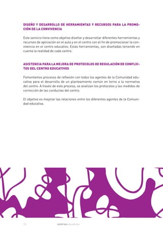 DISEÑO Y DESARROLLO DE HERRAMIENTAS Y RECURSOS PARA LA PROMO-
CIÓN DE LA CONVIVENCIA

Este servicio tiene como objetivo diseñar y desarrollar diferentes herramientas y
recursos de aplicación en el aula y en el centro con el fin de promocionar la con-
vivencia en el centro educativo. Estas herramientas, son diseñadas teniendo en
cuenta la realidad de cada centro.



ASISTENCIA PARA LA MEJORA DE PROTOCOLOS DE REGULACIÓN DE CONFLIC-
TOS DEL CENTRO EDUCATIVOS

Fomentamos procesos de reflexión con todos los agentes de la Comunidad edu-
cativa para el desarrollo de un planteamiento común en torno a la normativa
del centro. A través de este proceso, se analizan los protocolos y las medidas de
corrección de las conductas del centro.

El objetivo es mejorar las relaciones entre los diferentes agentes de la Comuni-
dad educativa.




12                     centroseducativos
 