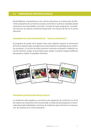 3.3   PROGRAMAS DE CONVIVENCIA ESCOLAR


Desde Bakeola, acompañamos a los centros educativos en el desarrollo de dife-
rentes programas de convivencia escolar, teniendo en cuenta la realidad y dando
respuesta a las necesidades concretas. A través de estos programas, se posibi-
lita vivenciar los valores y fomentan desarrollar una Cultura de Paz en el centro
educativo.



PROGRAMA DE AYUDA ENTRE IGUALES “IKASLE LAGUNTZAILE”

El programa de ayuda entre iguales tiene como objetivo mejorar la convivencia
del centro, dando mayor protagonismo al alumnado en el abordaje de los conflic-
tos escolares. La función de estos alumnos y alumnas es prevenir y detectar ca-
sos de maltrato, acoger al alumnado nuevo, ayudar a quienes tengan problemas
personales y mediar en posibles conflictos.




PROGRAMA DE MEDIACIÓN ENTRE IGUALES

La mediación entre iguales es una técnica de regulación de conflictos con el fin
de mejorar las relaciones entre el alumnado. A través de este programa, el alum-
nado desarrolla habilidades y técnicas de mediación para intervenir en situacio-
nes de conflicto en el centro educativo.




                                         centroseducativos                    13
 
