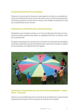 ELABORACIÓN PARTICIPATIVA DE NORMAS

Fomenta la comunicación y favorece la participación de toda la comunidad edu-
cativa en la elaboración de las normas de centro y aula. A través de este proceso,
se facilita la puesta en común de las normas y las medidas correctoras en caso
de incumplimiento de las mismas.



PROGRAMA DE CONVIVENCIA EN EL DEPORTE ESCOLAR

Entendemos que el deporte escolar es un recurso ideal para fomentar la trans-
misión de valores positivos que deben ser apoyados tanto por las familias como
por el profesorado.

El objetivo del programa es promocionar y fomentar la realización de actividades
culturales y deportivas que permitan desarrollar valores de convivencia, hábitos
de ocio positivos y de cooperación entre iguales.




PROGRAMA DE PREVENCIÓN DEL MALTRATO ENTRE COMPAÑEROS Y COMPA-
ÑERAS – BULLYING–

Implica a la comunidad educativa en el fomento de sensibilización y desarrollo de
propuestas de actuación ante situaciones de maltrato entre iguales.




                                          centroseducativos                    15
 