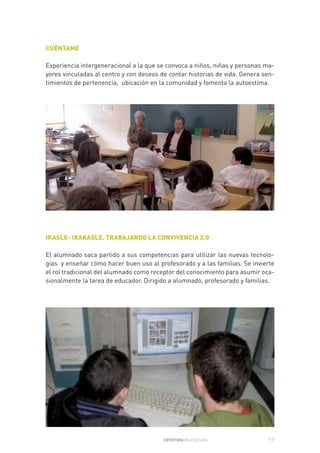 CUÉNTAME

Experiencia intergeneracional a la que se convoca a niños, niñas y personas ma-
yores vinculadas al centro y con deseos de contar historias de vida. Genera sen-
timientos de pertenencia, ubicación en la comunidad y fomenta la autoestima.




IKASLE- IRAKASLE. TRABAJANDO LA CONVIVENCIA 2.0

El alumnado saca partido a sus competencias para utilizar las nuevas tecnolo-
gías y enseñar cómo hacer buen uso al profesorado y a las familias. Se invierte
el rol tradicional del alumnado como receptor del conocimiento para asumir oca-
sionalmente la tarea de educador. Dirigido a alumnado, profesorado y familias.




                                         centroseducativos                   17
 