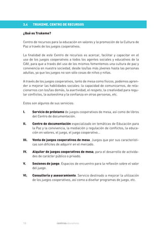 3.4    TRUKEME. CENTRO DE RECURSOS

¿Qué es Trukeme?

Centro de recursos para la educación en valores y la promoción de la Cultura de
Paz a través de los juegos cooperativos.

La finalidad de este Centro de recursos es acercar, facilitar y capacitar en el
uso de los juegos cooperativos a todos los agentes sociales y educativos de la
CAV, para que a través del uso de los mismos fomentemos una cultura de paz y
convivencia en nuestra sociedad, desde los/las más jóvenes hasta las personas
adultas, ya que los juegos no son sólo cosas de niños y niñas.

A través de los juegos cooperativos, tanto de mesa como físicos, podemos apren-
der a mejorar las habilidades sociales: la capacidad de comunicarnos, de rela-
cionarnos con los/las demás, la asertividad, el respeto, la creatividad para regu-
lar conflictos, la autoestima y la confianza en otras personas, etc.

Estos son algunos de sus servicios:

I.     Servicio de préstamo de juegos cooperativos de mesa, así como de libros
       del Centro de documentación.

II.    Centro de documentación especializado en temáticas de Educación para
       la Paz y la convivencia, la mediación y regulación de conflictos, la educa-
       ción en valores, el juego, el juego cooperativo…

III.   Venta de juegos cooperativos de mesa. Juegos que por sus característi-
       cas son difíciles de adquirir en el mercado.

IV.    Alquiler de juegos cooperativos de mesa, para el desarrollo de activida-
       des de carácter público o privado.

V.     Sesiones de juego. Espacios de encuentro para la reflexión sobre el valor
       del juego.

VI.    Consultoría y asesoramiento. Servicio destinado a mejorar la utilización
       de los juegos cooperativos, así como a diseñar programas de juego, etc.




18                      centroseducativos
 