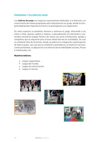 PROGRAMAS Y TALLERES DE JUEGO

Los talleres de juego son espacios especialmente dedicados a la diversión y al
conocimiento de nuevas propuestas para relacionarnos en grupo, donde la com-
petitividad pierde importancia frente a la participación y la cooperación.

En estos espacios se posibilita, favorece y estimula el juego, ofreciendo a los
niños y niñas, jóvenes, padres y madres, y educadores/as los elementos y ma-
teriales necesarios (juegos físicos y de mesa), así como orientaciones, ayudas y
compañías que se requieran para el buen desarrollo de las actividades. Se crea
un ambiente libre de tensiones, donde se potencia la integración y participación
de todo el grupo sea cual sea su condición o procedencia, la mejora en las rela-
ciones personales, la adquisición o el refuerzo de las habilidades sociales, físicas
e intelectuales, etc.

Nuestros talleres:

     •   Juegos cooperativos.
     •   Juegos del mundo.
     •   Juegos de comunicación.
     •   Juegos en familia.




20                      centroseducativos
 