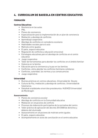 4. CURRICULUM DE BAKEOLA EN CENTROS EDUCATIVOS
FORMACIÓN

Centros Educativos
     • Resiliencia en las aulas
     • PNL
     • Planes de convivencia
     • Especialización para la implementación de un plan de convivencia
     • Mediación y abordaje de conflictos
     • Aprendizaje cooperativo
     • Abordaje de conflictos en comedores escolares
     • Habilidades sociales para el aula
     • Maltrato entre iguales
     • El patio, espacio educativo
     • Regulación de conflictos y educación emocional
     • Estrategias educativas para el abordaje de conflictos en el centro
        educativo
     • Juego cooperativo
     • Taller de herramientas para abordar los conflictos en el ámbito familiar
     • Violencia en la familia
     • Educación para la convivencia y la paz en las familias
     • Conflictos: cómo abordar los conflictos familiares cotidianos
     • Conflictos, autoridad, las normas y sus consecuencias
     • Juego cooperativo

Universidad
     • Buenas prácticas en centros educativos. Universidad de Deusto
     • Cultura de Paz, mediación y abordaje de conflictos. Universidad de
        Salamanca.
     • Gatazkak eraldatzeko oinarrizko prestakuntza. HUEHEZI Universidad
        de Mondragón

Asesoramiento
    • Planes de convivencia escolar
    • Abordaje de conflictos en la Comunidad educativa
    • Mediación en situaciones de conflicto
    • Procesos de elaboración participativa de la normativa del centro
    • Taller práctico de aplicación del decreto 201/2008 de derechos y
       deberes del alumnado
    • Asesoramiento en situaciones de maltrato entre iguales
    • El patio, espacio educativo
    • Acompañamiento en actos de conciliación en el centro educativo




                                        centroseducativos                    21
 