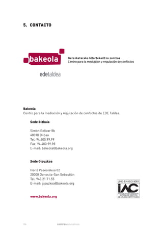 5. CONTACTO




Bakeola
Centro para la mediación y regulación de conflictos de EDE Taldea.

     Sede Bizkaia

     Simón Bolivar 8b
     48010 Bilbao
     Tel. 94.400.99.99
     Fax: 94.400.99.98
     E-mail: bakeola@bakeola.org



     Sede Gipuzkoa

     Heriz Pasealekua 82
     20008 Donostia-San Sebastián
     Tel. 943.21.71.55
     E-mail: gipuzkoa@bakeola.org



     www.bakeola.org




24                     centroseducativos
 