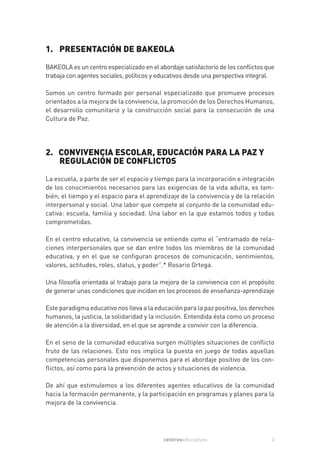 1. PRESENTACIÓN DE BAKEOLA
BAKEOLA es un centro especializado en el abordaje satisfactorio de los conflictos que
trabaja con agentes sociales, políticos y educativos desde una perspectiva integral.

Somos un centro formado por personal especializado que promueve procesos
orientados a la mejora de la convivencia, la promoción de los Derechos Humanos,
el desarrollo comunitario y la construcción social para la consecución de una
Cultura de Paz.




2. CONVIVENCIA ESCOLAR, EDUCACIÓN PARA LA PAZ Y
   REGULACIÓN DE CONFLICTOS

La escuela, a parte de ser el espacio y tiempo para la incorporación e integración
de los conocimientos necesarios para las exigencias de la vida adulta, es tam-
bién, el tiempo y el espacio para el aprendizaje de la convivencia y de la relación
interpersonal y social. Una labor que compete al conjunto de la comunidad edu-
cativa: escuela, familia y sociedad. Una labor en la que estamos todos y todas
comprometidas.

En el centro educativo, la convivencia se entiende como el “entramado de rela-
ciones interpersonales que se dan entre todos los miembros de la comunidad
educativa, y en el que se configuran procesos de comunicación, sentimientos,
valores, actitudes, roles, status, y poder”.* Rosario Ortega.

Una filosofía orientada al trabajo para la mejora de la convivencia con el propósito
de generar unas condiciones que incidan en los procesos de enseñanza-aprendizaje

Este paradigma educativo nos lleva a la educación para la paz positiva, los derechos
humanos, la justicia, la solidaridad y la inclusión. Entendida ésta como un proceso
de atención a la diversidad, en el que se aprende a convivir con la diferencia.

En el seno de la comunidad educativa surgen múltiples situaciones de conflicto
fruto de las relaciones. Esto nos implica la puesta en juego de todas aquellas
competencias personales que disponemos para el abordaje positivo de los con-
flictos, así como para la prevención de actos y situaciones de violencia.

De ahí que estimulemos a los diferentes agentes educativos de la comunidad
hacia la formación permanente, y la participación en programas y planes para la
mejora de la convivencia.




                                           centroseducativos                       3
 