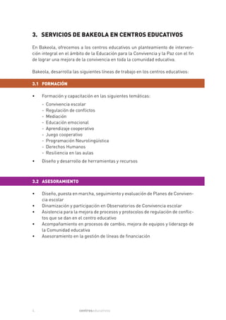 3. SERVICIOS DE BAKEOLA EN CENTROS EDUCATIVOS
En Bakeola, ofrecemos a los centros educativos un planteamiento de interven-
ción integral en el ámbito de la Educación para la Convivencia y la Paz con el fin
de lograr una mejora de la convivencia en toda la comunidad educativa.

Bakeola, desarrolla las siguientes líneas de trabajo en los centros educativos:

3.1 FORMACIÓN

•   Formación y capacitación en las siguientes temáticas:
    -   Convivencia escolar
    -   Regulación de conflictos
    -   Mediación
    -   Educación emocional
    -   Aprendizaje cooperativo
    -   Juego cooperativo
    -   Programación Neurolingüística
    -   Derechos Humanos
    -   Resiliencia en las aulas
•   Diseño y desarrollo de herramientas y recursos



3.2 ASESORAMIENTO

•   Diseño, puesta en marcha, seguimiento y evaluación de Planes de Conviven-
    cia escolar
•   Dinamización y participación en Observatorios de Convivencia escolar
•   Asistencia para la mejora de procesos y protocolos de regulación de conflic-
    tos que se dan en el centro educativo
•   Acompañamiento en procesos de cambio, mejora de equipos y liderazgo de
    la Comunidad educativa
•   Asesoramiento en la gestión de líneas de financiación




4                      centroseducativos
 