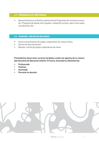 3.3 PROGRAMAS DE CONVIVENCIA

•   Asesoramiento en el diseño y desarrollo de Programas de convivencia esco-
    lar: Programa de Ayuda entre iguales, mediación escolar, patio como espa-
    cio educativo, étc.




3.4 TRUKEME. CENTRO DE RECURSOS

•   Servicio de préstamo de juegos cooperativos de mesa y libros.
•   Centro de documentación
•   Alquiler y venta de juegos cooperativos de mesa.




Pretendemos desarrollar acciones dirigidas a todos los agentes de la comuni-
dad educativa de Educación Infantil, Primaria, Secundaria y Bachillerato.
•   Profesorado
•   Familias
•   Alumnado
•   Personal no docente




                                        centroseducativos                  5
 