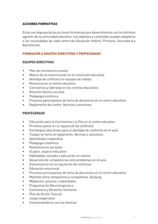 ACCIONES FORMATIVAS

Estas son algunas de las acciones formativas que desarrollamos con los distintos
agentes de la comunidad educativa. Los objetivos y contenidos pueden adaptarse
a las necesidades de cada centro de Educación Infantil, Primaria, Secundaria y
Bachillerato.

FORMACIÓN A EQUIPOS DIRECTIVOS Y PROFESORADO

EQUIPOS DIRECTIVOS

•   Plan de convivencia escolar
•   Mejora de la comunicación en la institución educativa
•   Abordaje de conflictos en equipos de trabajo
•   Resilencia en el centro educativo
•   Convivencia y liderazgo en los centros educativos
•   Relación familia-escuela
•   Pedagogía sistémica
•   Procesos participativos de toma de decisiones en el centro educativo
•   Reglamento del centro. Normas y sanciones

PROFESORADO

•   Educación para la Convivencia y la Paz en el centro educativo
•   Primeros pasos en la regulación de conflictos
•   Estrategias educativas para el abordaje de conflictos en el aula
•   Trabajo en torno al reglamento. Normas y sanciones
•   Aprendizaje cooperativo
•   Pedagogía sistémica
•   Resiliencia en las aulas
•   El patio, espacio educativo
•   Habilidades sociales y educación en valores
•   Desarrollo de competencias ante problemas en el aula
•   Comunicación en la regulación de conflictos
•   Educación emocional
•   Procesos participativos de toma de decisiones en el centro educativo.
•   Maltrato entre compañeros y compañeras. Bullying.
•   Mediación; proceso y habilidades.
•   Programación Neurolingüistica
•   Convivencia y Derechos Humanos
•   Plan de Acción Tutorial
•   Juego cooperativo
•   Comunicándonos con las familias



                                         centroseducativos                    7
 
