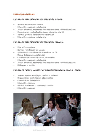 FORMACIÓN A FAMILIAS

ESCUELA DE PADRES/ MADRES DE EDUCACIÓN INFANTIL

•   Modelos educativos en Infantil
•   Educación en valores en la familia
•   Juegos en familia. Mejorando nuestras relaciones y vínculos afectivos
•   Comunicación con los/las hijos/as de educación infantil
•   Normas y límites en la convivencia familiar
•   Educación emocional en la familia

ESCUELA DE PADRES/ MADRES DE EDUCACIÓN PRIMARIA

•   Educación emocional
•   Normas y límites con los hijos/as
•   Aprendiendo a relacionarnos a través de las TIC
•   Mejora de la convivencia familiar
•   Corrección de conductas con los/las hijos/as
•   Educación en valores en la familia
•   Juegos en familia. Mejorando nuestras relaciones y vínculos afectivos
•   Diálogo en la familia

ESCUELA DE PADRES/ MADRES EN EDUCACIÓN SECUNDARIA Y BACHILLERATO

•   Jóvenes, nuevas tecnologías y violencia en la red
•   Regulación de conflictos con adolescentes
•   Comunicación en la familia
•   Educación emocional
•   Normas y límites en la convivencia familiar
•   Educación en valores




8                     centroseducativos
 