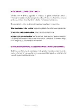 BITARTEKARITZA-ZERBITZUAK EMATEA

Bitartekaritza-zerbitzu integral baten helburua da gatazkei irtenbidea emate-
rakoan orientazioa, esku-hartzea, prestakuntza, informazioa eta aholkua ematea
pertsona, entitate eta erakundeei, gatazkei irtenbidea ematerakoan.

Zehazki, bitartekaritza-zerbitzu integralak zerbitzu hauek ematen ditu:

Bitartekaritza eta esku-hartzea: laguntza espezializatua behar duten gatazketan.

Orientazioa eta legezko aholkua: egoera bakoitzari egokiturik.

Prestakuntza eta informazioa: ikastetxeentzat, elkarteentzat, gizarte-zentroen-
tzat, profesionalen elkargoentzat, eta abarrentzat, gatazketan bitartekaritza egi-
teari eta gatazkok erregulatzeari dagokienez.


ESKU HARTZEKO PROTOKOLOAK ETA TRESNAK DISEINATZEA ETA GARATZEA

Zerbitzu honen helburua da bizikidetzaren eta gatazkei irtenbidea ematerakoan di-
tuzten beharrizanei erantzuteko, administrazio publikoei laguntzea esku hartzeko
tresnak eta protokoloak diseinatzen.




                   bakearenkulturalanduz
 