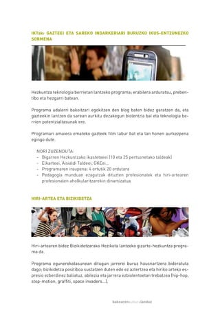 IKTak: GAZTEEI ETA SAREKO INDARKERIARI BURUZKO IKUS-ENTZUNEZKO
SORMENA




Hezkuntza teknologia berrietan lantzeko programa; erabilera arduratsu, preben-
tibo eta hezgarri batean.

Programa udalerri bakoitzari egokitzen den blog baten bidez garatzen da, eta
gazteekin lantzen da sarean aurkitu dezakegun biolentzia bai eta teknologia be-
rrien potentzialtasunak ere.

Programari amaiera emateko gazteek film labur bat eta lan honen aurkezpena
egingo dute.

  NORI ZUZENDUTA:
  - Bigarren Hezkuntzako ikastetxeei (10 eta 25 pertsonetako taldeak)
  - Elkarteei, Aisialdi Taldeei, GKEei…
  - Programaren iraupena: 4 ortutik 20 ordutara
  - Pedagogia munduan ezagutzak dituzten profesionalek eta hiri-artearen
    profesionalen aholkularitzarekin dinamizatua


HIRI-ARTEA ETA BIZIKIDETZA




Hiri-artearen bidez Bizikidetzarako Heziketa lantzeko gizarte-hezkuntza progra-
ma da.

Programa egunerokotasunean ditugun jarrerei buruz hausnartzera bideratuta
dago; bizikidetza positiboa sustatzen duten edo ez aztertzea eta hiriko arteko es-
presio ezberdinez baliatuz, abilezia eta jarrera ezbiolentoetan trebatzea (hip-hop,
stop-motion, graffiti, space invaders…).



                                          bakearenkulturalanduz
 