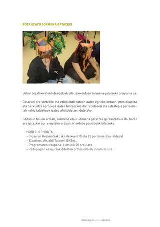BOTA EZAZU SORMENA GATAZKEI




Behar bezalako irtenbide egokiak bilatzeko orduan sormena garatzeko programa da.

Gatazkei era sortzaile eta ezbiolento batean aurre egiteko orduan, prestakuntza
eta hezkuntza aproposa izatea funtsezkoa da trebetasun eta estrategia pertsona-
lak nahiz taldekoak izatea ahalbidetzen dutelako.

Gaitasun hauen artean, sormena eta irudimena garatzea garrantzitsua da, batez
ere gatazkei aurre egiteko orduan, irtenbide positiboak bilatzeko.

  NORI ZUZENDUTA:
  - Bigarren Hezkuntzako ikastetxeei (10 eta 25 pertsonetako taldeak)
  - Elkarteei, Aisialdi Taldeei, GKEei…
  - Programaren iraupena: 4 ortutik 20 ordutara
  - Pedagogian ezagutzak dituzten profesionalek dinamizatuta




                                         bakearenkulturalanduz
 