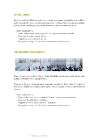 PETERSen MAPA

Neurri erraldoiak (10 metrotako luzera eta 6 metrotako zabalera) dauzkan Mun-
duko Mapa baten bidez umeek ikusiko dituzte zeintzuk diren munduko gatazkak,
hauen jatorria eta mugarik ez duen mundu bat irudikatu beharko dute.

  NORI ZUZENDUTA:
  - Lehen hezkuntzako ikastetxeei (10 eta 25 pertsonetako taldeak)
  - Elkarteei, Aisialdi taldeei, GKEei…
  - Programaren iraupena: 1-2 ordu
  - Pedagogian ezagutzak dituzten profesionalek dinamizatuta




GIZA ESKUBIDEETATIK IBILBIDEA




Ikus-entzunezko ekintzen bitartez Giza Eskubideei gerturatzea eta hauen eza-
gutza ahalbidetzen duen programa da.

Programa honen helburua gure inguruan gertatzen diren Giza Eskubideen
hautsitzea antzematea eta gazteen parte-hartzea sustatzea hauek bermatzeko
orduan.

  NORI ZUZENDUTA:
  - Bigarren Hezkuntzako ikastetxeei (10 eta 25 pertsonetako taldeak)
  - Elkarteei, Aisialdi Taldeei, GKEei…
  - Programaren iraupena:2 ortutik 4 ordutara
  - Pedagogian ezagutzak dituzten profesionalek dinamizatuta




                 bakearenkulturalanduz
 