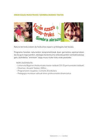 EREIN EZAZU MUSUTRUKE/ SIEMBRA BUENOS TRATOS




Natura berreskuratzen da hezkuntza esparru pribilegiatu bat bezala.

Programa honetan naturarekin konprometitzeak duen garrantzia azpimarratzen
da eta gure inguruarekin, ekologia eta kontsumo arduratsuarekin sentsibilizatzeaz
gain, bizikidetza “ereintzen” dugu musu-truke tratu onak jasotzeko.

  NORI ZUZENDUTA:
  - Lehen eta Bigarren Hezkuntzako ikasle-taldeak (10-25 pertsonetako taldeak)
  - Elkarteei, Aisialdi Taldeei, GKEei…
  - Programaren iraupena: 4 ortutik 20 ordutara
  - Pedagogia munduan adituak diren profesionalek dinamizatua




                                         bakearenkulturalanduz
 